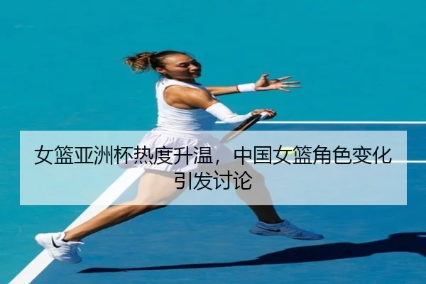 女篮亚洲杯热度升温，中国女篮角色变化引发讨论
